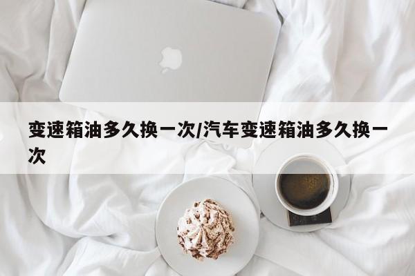 变速箱油多久换一次/汽车变速箱油多久换一次