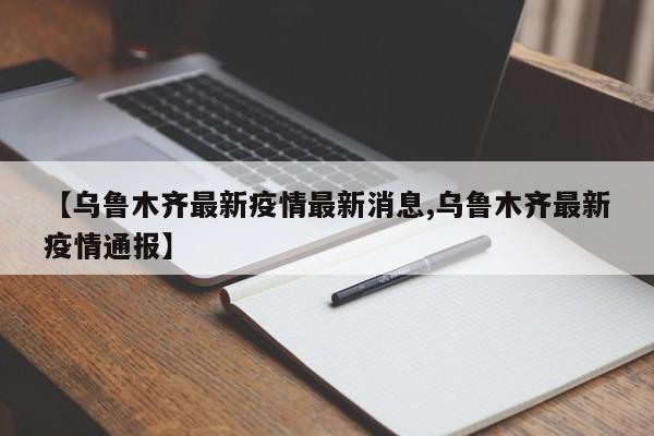 【乌鲁木齐最新疫情最新消息,乌鲁木齐最新疫情通报】