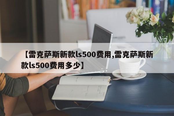 【雷克萨斯新款ls500费用,雷克萨斯新款ls500费用多少】