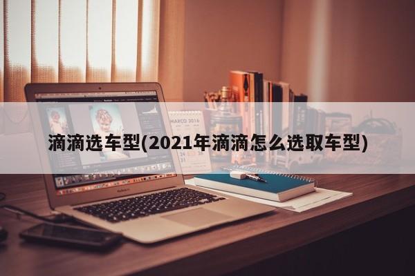滴滴选车型(2021年滴滴怎么选取车型)